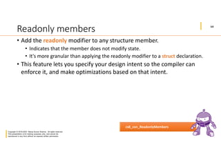 10
Copyright © 2019-2020 Manoj Kumar Sharma. All rights reserved.
This presentation is for training purposes only, and cannot be
reproduced in any form without an express written permission.
Readonly members
• Add the readonly modifier to any structure member.
• Indicates that the member does not modify state.
• It's more granular than applying the readonly modifier to a struct declaration.
• This feature lets you specify your design intent so the compiler can
enforce it, and make optimizations based on that intent.
cs8_con_ReadonlyMembers
 