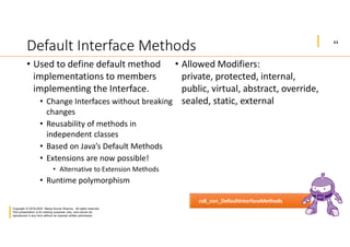 11
Copyright © 2019-2020 Manoj Kumar Sharma. All rights reserved.
This presentation is for training purposes only, and cannot be
reproduced in any form without an express written permission.
Default Interface Methods
• Used to define default method
implementations to members
implementing the Interface.
• Change Interfaces without breaking
changes
• Reusability of methods in
independent classes
• Based on Java’s Default Methods
• Extensions are now possible!
• Alternative to Extension Methods
• Runtime polymorphism
• Allowed Modifiers:
private, protected, internal,
public, virtual, abstract, override,
sealed, static, external
cs8_con_DefaultInterfaceMethods
 
