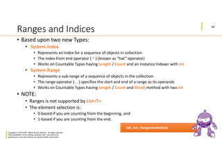 12
Copyright © 2019-2020 Manoj Kumar Sharma. All rights reserved.
This presentation is for training purposes only, and cannot be
reproduced in any form without an express written permission.
Ranges and Indices
• Based upon two new Types:
• System.Index
• Represents an index for a sequence of objects in collection
• The index from end operator ( ^ ) (known as “hat” operator)
• Works on Countable Types having Length / Count and an Instance Indexer with int
• System.Range
• Represents a sub-range of a sequence of objects in the collection
• The range operator ( .. ) specifies the start and end of a range as its operands
• Works on Countable Types having Length / Count and Slice() method with two int
• NOTE:
• Ranges is not supported by List<T>
• The element selection is:
• 0-based if you are counting from the beginning, and
• 1-based if you are counting from the end.
cs8_con_RangesAndIndices
 