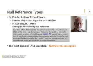 13
Copyright © 2019-2020 Manoj Kumar Sharma. All rights reserved.
This presentation is for training purposes only, and cannot be
reproduced in any form without an express written permission.
Null Reference Types
• Sir Charles Antony Richard Hoare
• Inventor of QuickSort Algorithm in 1959/1960
• In 2009 at QCon, London,
apologized for inventing Null Reference
• The most common .NET Exception – NullReferenceException
I call it my billion-dollar mistake. It was the invention of the null reference in
1965. At that time, I was designing the first comprehensive type system for
references in an object oriented language (ALGOL W). My goal was to ensure
that all use of references should be absolutely safe, with checking performed
automatically by the compiler. But I couldn't resist the temptation to put in a
null reference, simply because it was so easy to implement….
 