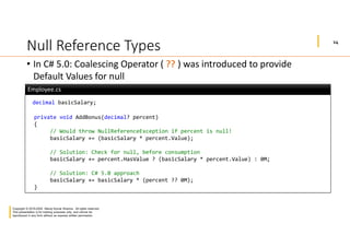 14
Copyright © 2019-2020 Manoj Kumar Sharma. All rights reserved.
This presentation is for training purposes only, and cannot be
reproduced in any form without an express written permission.
Null Reference Types
• In C# 5.0: Coalescing Operator ( ?? ) was introduced to provide
Default Values for null
decimal basicSalary;
private void AddBonus(decimal? percent)
{
// Would throw NullReferenceException if percent is null!
basicSalary += (basicSalary * percent.Value);
// Solution: Check for null, before consumption
basicSalary += percent.HasValue ? (basicSalary * percent.Value) : 0M;
// Solution: C# 5.0 approach
basicSalary += basicSalary * (percent ?? 0M);
}
Employee.csEmployee.cs
 