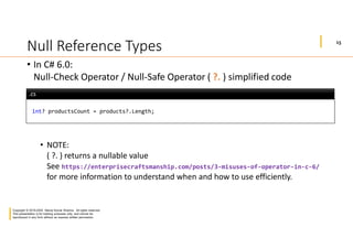 15
Copyright © 2019-2020 Manoj Kumar Sharma. All rights reserved.
This presentation is for training purposes only, and cannot be
reproduced in any form without an express written permission.
Null Reference Types
• In C# 6.0:
Null-Check Operator / Null-Safe Operator ( ?. ) simplified code
• NOTE:
( ?. ) returns a nullable value
See https://enterprisecraftsmanship.com/posts/3-misuses-of-operator-in-c-6/
for more information to understand when and how to use efficiently.
int? productsCount = products?.Length;
.cs.cs
 