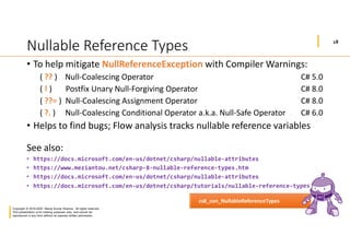 18
Copyright © 2019-2020 Manoj Kumar Sharma. All rights reserved.
This presentation is for training purposes only, and cannot be
reproduced in any form without an express written permission.
Nullable Reference Types
• To help mitigate NullReferenceException with Compiler Warnings:
( ?? ) Null-Coalescing Operator C# 5.0
( ! ) Postfix Unary Null-Forgiving Operator C# 8.0
( ??= ) Null-Coalescing Assignment Operator C# 8.0
( ?. ) Null-Coalescing Conditional Operator a.k.a. Null-Safe Operator C# 6.0
• Helps to find bugs; Flow analysis tracks nullable reference variables
See also:
• https://docs.microsoft.com/en-us/dotnet/csharp/nullable-attributes
• https://www.meziantou.net/csharp-8-nullable-reference-types.htm
• https://docs.microsoft.com/en-us/dotnet/csharp/nullable-attributes
• https://docs.microsoft.com/en-us/dotnet/csharp/tutorials/nullable-reference-types
cs8_con_NullableReferenceTypes
 