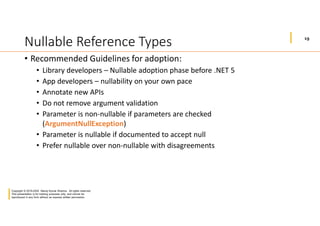 19
Copyright © 2019-2020 Manoj Kumar Sharma. All rights reserved.
This presentation is for training purposes only, and cannot be
reproduced in any form without an express written permission.
Nullable Reference Types
• Recommended Guidelines for adoption:
• Library developers – Nullable adoption phase before .NET 5
• App developers – nullability on your own pace
• Annotate new APIs
• Do not remove argument validation
• Parameter is non-nullable if parameters are checked
(ArgumentNullException)
• Parameter is nullable if documented to accept null
• Prefer nullable over non-nullable with disagreements
 
