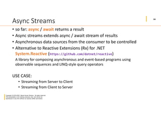 20
Copyright © 2019-2020 Manoj Kumar Sharma. All rights reserved.
This presentation is for training purposes only, and cannot be
reproduced in any form without an express written permission.
Async Streams
• so far: async / await returns a result
• Async streams extends async / await stream of results
• Asynchronous data sources from the consumer to be controlled
• Alternative to Reactive Extensions (Rx) for .NET
System.Reactive (https://github.com/dotnet/reactive)
A library for composing asynchronous and event-based programs using
observable sequences and LINQ-style query operators
USE CASE:
• Streaming from Server to Client
• Streaming from Client to Server
 