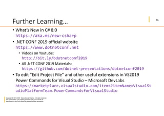 24
Copyright © 2019-2020 Manoj Kumar Sharma. All rights reserved.
This presentation is for training purposes only, and cannot be
reproduced in any form without an express written permission.
Further Learning…
• What’s New in C# 8.0
https://aka.ms/new-csharp
• .NET CONF 2019 official website
https://www.dotnetconf.net
• Videos on Youtube:
http://bit.ly/bdotnetconf2019
• All .NET CONF 2019 Materials:
https://github.com/dotnet-presentations/dotnetconf2019
• To edit “Edit Project File” and other useful extensions in VS2019
Power Commands for Visual Studio – Microsoft DevLabs
https://marketplace.visualstudio.com/items?itemName=VisualSt
udioPlatformTeam.PowerCommandsforVisualStudio
 