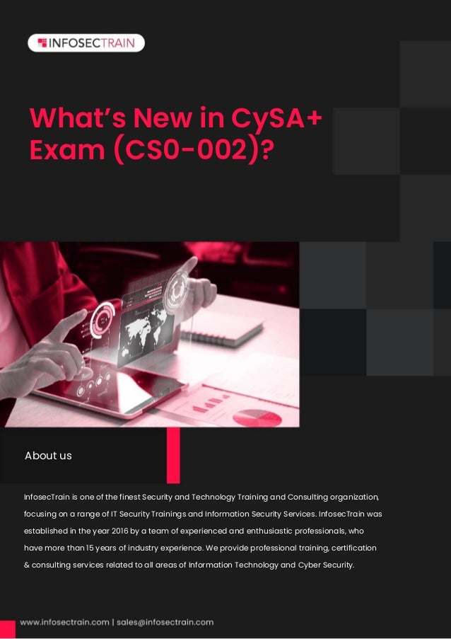 What’s New in CySA+
Exam (CS0-002)?
InfosecTrain is one of the finest Security and Technology Training and Consulting organization,
focusing on a range of IT Security Trainings and Information Security Services. InfosecTrain was
established in the year 2016 by a team of experienced and enthusiastic professionals, who
have more than 15 years of industry experience. We provide professional training, certification
& consulting services related to all areas of Information Technology and Cyber Security.
Security.InfosecTrain is one of the finest Security and Technology Training and Consulting
organization, focusing on a range of IT Security Trainings and Information Security Services.
InfosecTrain was established in the year 2016 by a team of experienced and enthusiastic
professionals, who have more than 15 years of industry experience. We provide professional
About us
 