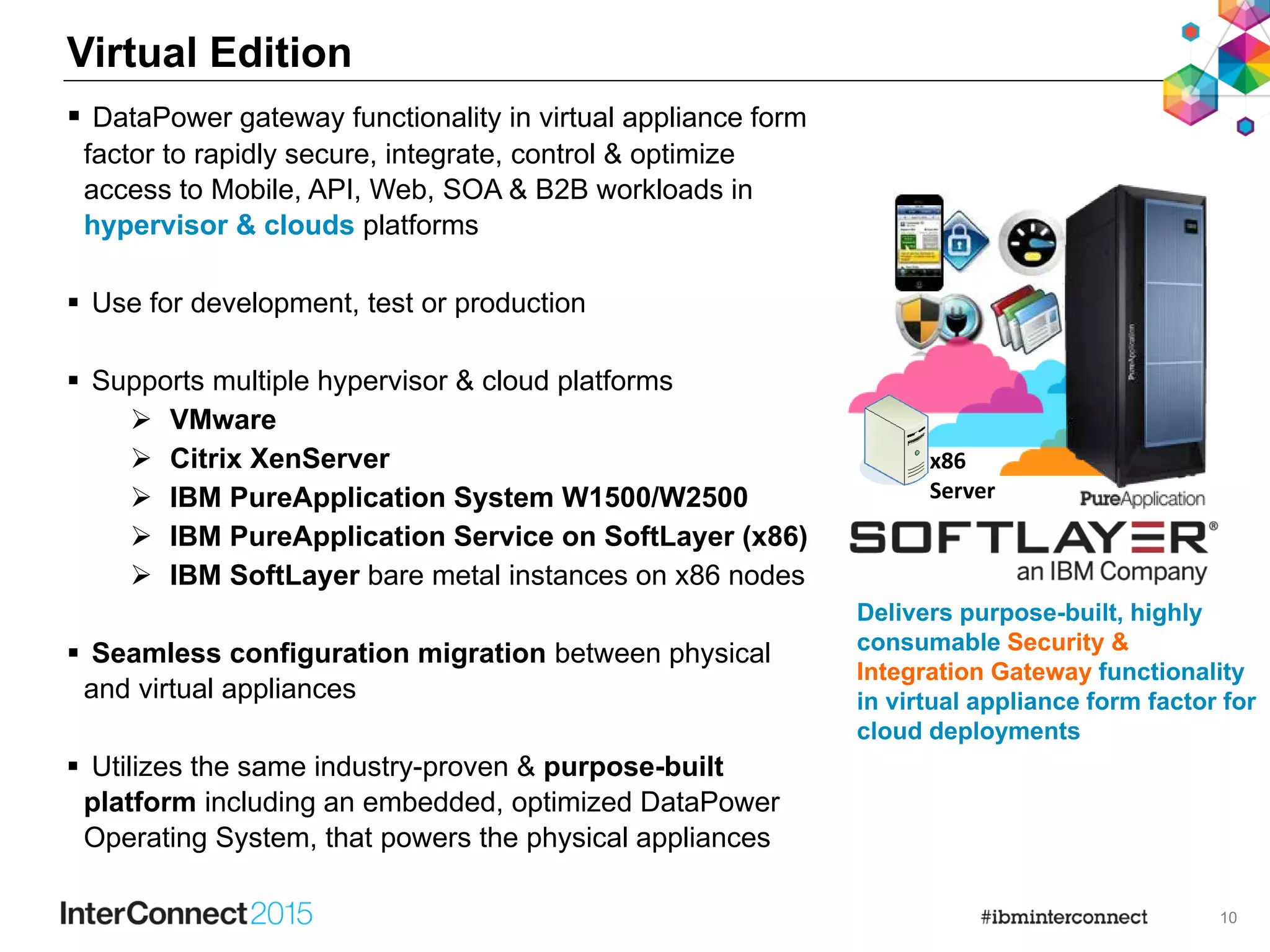 10
Virtual Edition
 DataPower gateway functionality in virtual appliance form
factor to rapidly secure, integrate, control & optimize
access to Mobile, API, Web, SOA & B2B workloads in
hypervisor & clouds platforms
 Use for development, test or production
 Supports multiple hypervisor & cloud platforms
 VMware
 Citrix XenServer
 IBM PureApplication System W1500/W2500
 IBM PureApplication Service on SoftLayer (x86)
 IBM SoftLayer bare metal instances on x86 nodes
 Seamless configuration migration between physical
and virtual appliances
 Utilizes the same industry-proven & purpose-built
platform including an embedded, optimized DataPower
Operating System, that powers the physical appliances
x86
Server
Delivers purpose-built, highly
consumable Security &
Integration Gateway functionality
in virtual appliance form factor for
cloud deployments
 