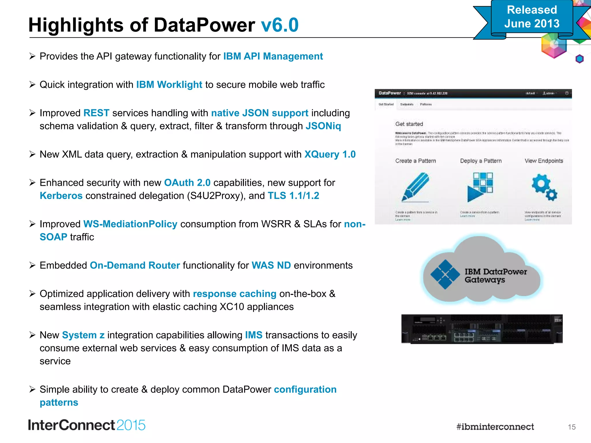 15
 Provides the API gateway functionality for IBM API Management
 Quick integration with IBM Worklight to secure mobile web traffic
 Improved REST services handling with native JSON support including
schema validation & query, extract, filter & transform through JSONiq
 New XML data query, extraction & manipulation support with XQuery 1.0
 Enhanced security with new OAuth 2.0 capabilities, new support for
Kerberos constrained delegation (S4U2Proxy), and TLS 1.1/1.2
 Improved WS-MediationPolicy consumption from WSRR & SLAs for non-
SOAP traffic
 Embedded On-Demand Router functionality for WAS ND environments
 Optimized application delivery with response caching on-the-box &
seamless integration with elastic caching XC10 appliances
 New System z integration capabilities allowing IMS transactions to easily
consume external web services & easy consumption of IMS data as a
service
 Simple ability to create & deploy common DataPower configuration
patterns
Highlights of DataPower v6.0
Released
June 2013
 