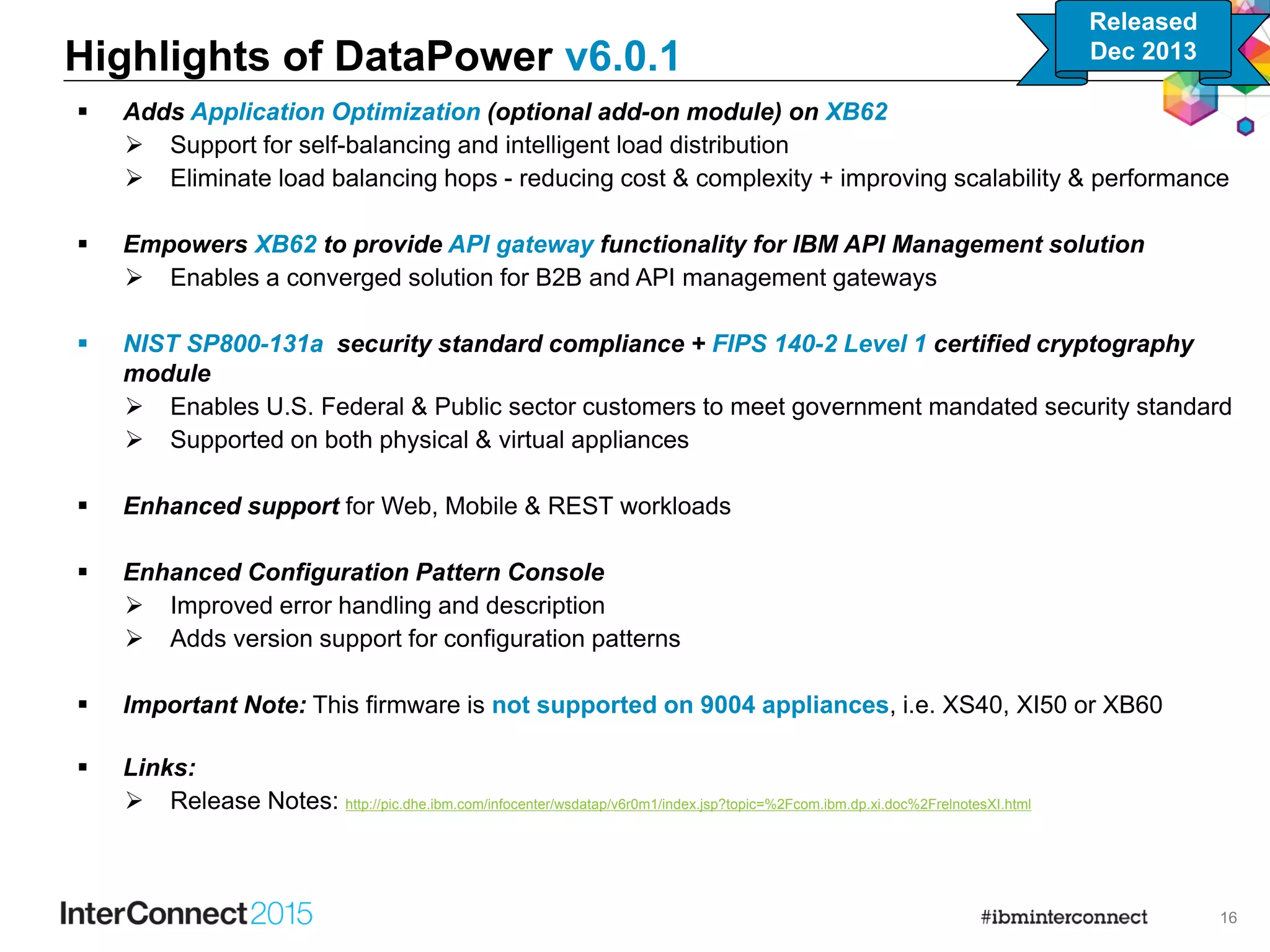 16
 Adds Application Optimization (optional add-on module) on XB62
 Support for self-balancing and intelligent load distribution
 Eliminate load balancing hops - reducing cost & complexity + improving scalability & performance
 Empowers XB62 to provide API gateway functionality for IBM API Management solution
 Enables a converged solution for B2B and API management gateways
 NIST SP800-131a security standard compliance + FIPS 140-2 Level 1 certified cryptography
module
 Enables U.S. Federal & Public sector customers to meet government mandated security standard
 Supported on both physical & virtual appliances
 Enhanced support for Web, Mobile & REST workloads
 Enhanced Configuration Pattern Console
 Improved error handling and description
 Adds version support for configuration patterns
 Important Note: This firmware is not supported on 9004 appliances, i.e. XS40, XI50 or XB60
 Links:
 Release Notes: http://pic.dhe.ibm.com/infocenter/wsdatap/v6r0m1/index.jsp?topic=%2Fcom.ibm.dp.xi.doc%2FrelnotesXI.html
Highlights of DataPower v6.0.1
Released
Dec 2013
 