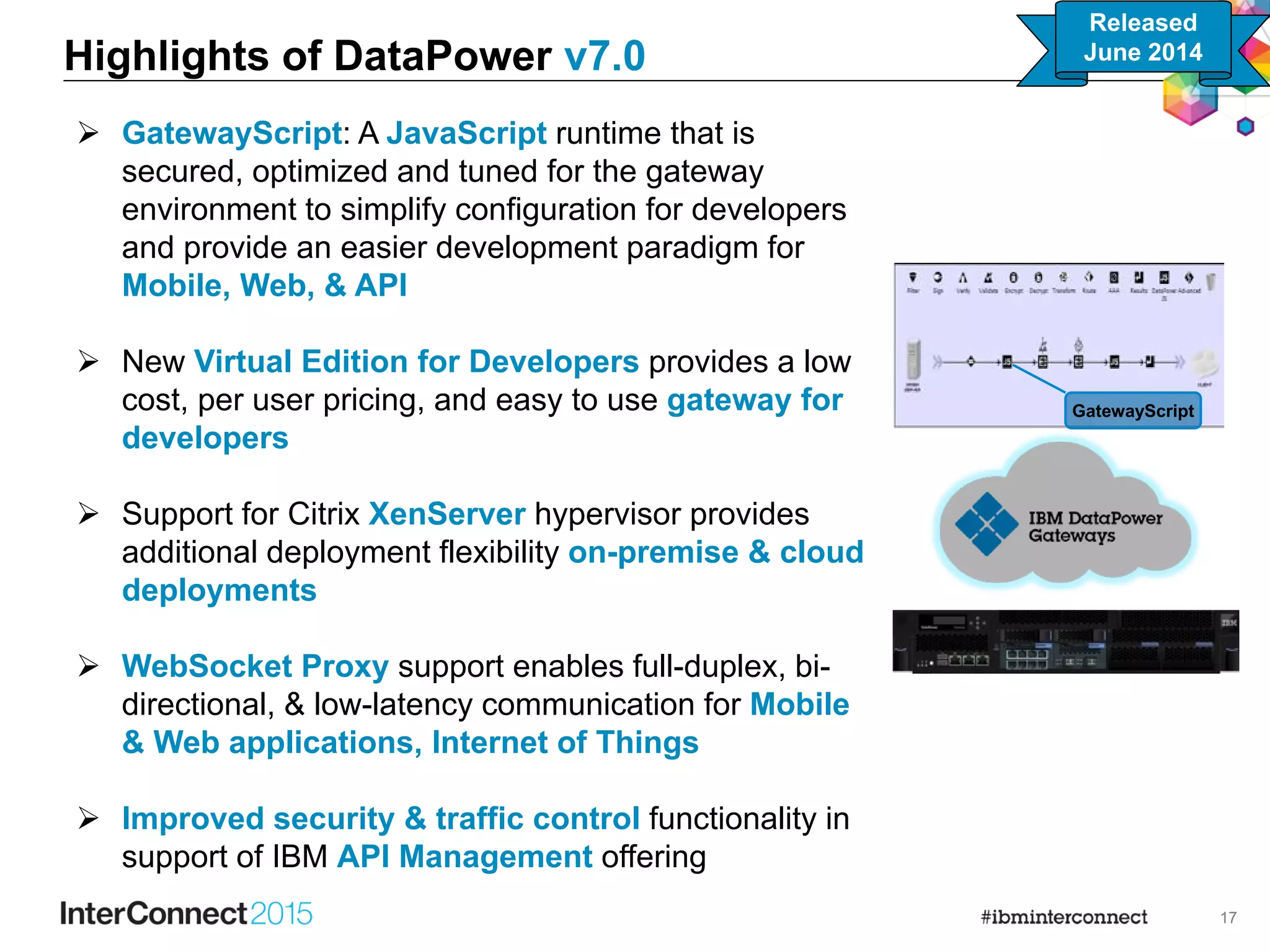 17
 GatewayScript: A JavaScript runtime that is
secured, optimized and tuned for the gateway
environment to simplify configuration for developers
and provide an easier development paradigm for
Mobile, Web, & API
 New Virtual Edition for Developers provides a low
cost, per user pricing, and easy to use gateway for
developers
 Support for Citrix XenServer hypervisor provides
additional deployment flexibility on-premise & cloud
deployments
 WebSocket Proxy support enables full-duplex, bi-
directional, & low-latency communication for Mobile
& Web applications, Internet of Things
 Improved security & traffic control functionality in
support of IBM API Management offering
Highlights of DataPower v7.0
GatewayScript
Released
June 2014
 