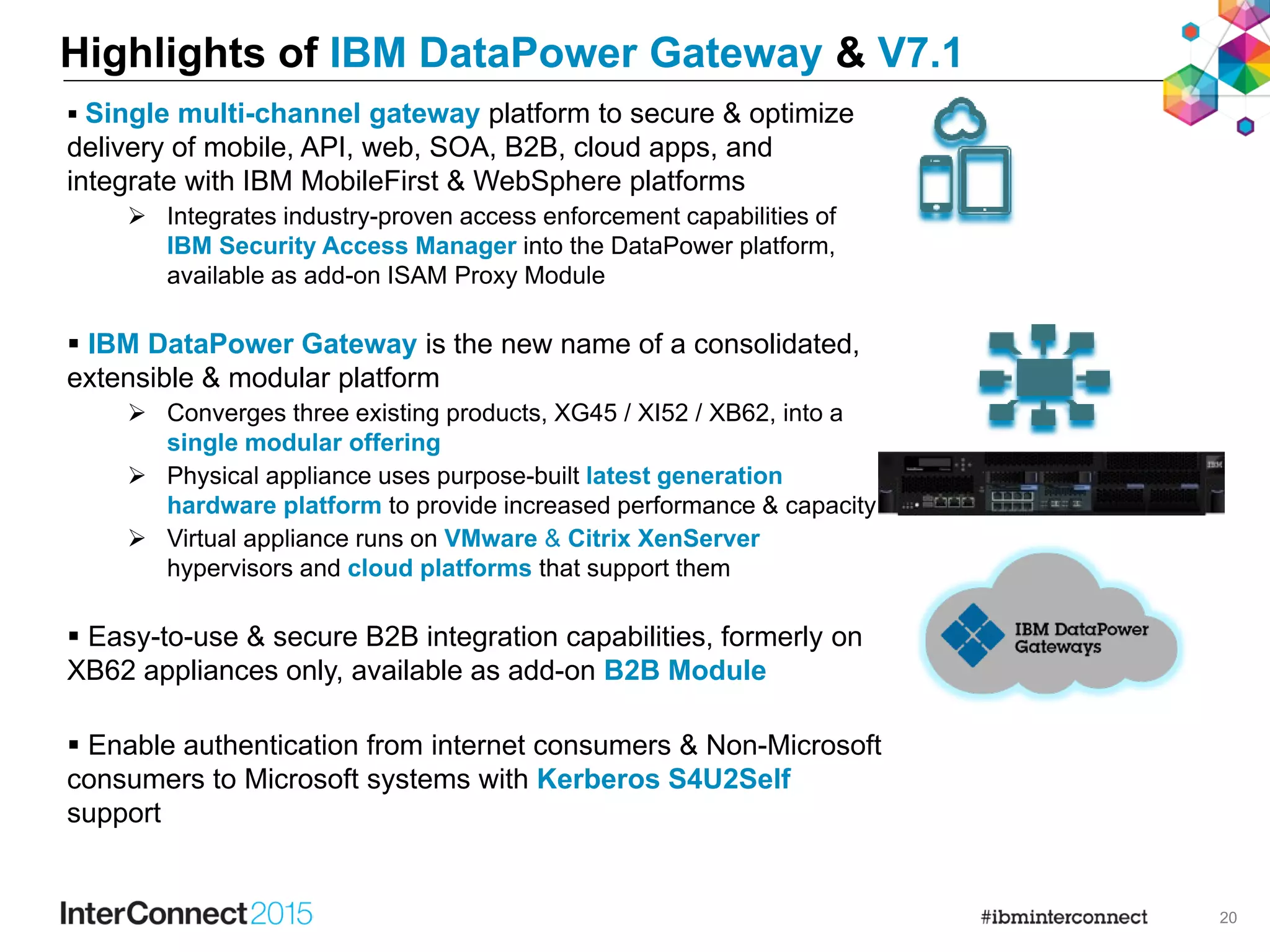 20
Highlights of IBM DataPower Gateway & V7.1
 Single multi-channel gateway platform to secure & optimize
delivery of mobile, API, web, SOA, B2B, cloud apps, and
integrate with IBM MobileFirst & WebSphere platforms
 Integrates industry-proven access enforcement capabilities of
IBM Security Access Manager into the DataPower platform,
available as add-on ISAM Proxy Module
 IBM DataPower Gateway is the new name of a consolidated,
extensible & modular platform
 Converges three existing products, XG45 / XI52 / XB62, into a
single modular offering
 Physical appliance uses purpose-built latest generation
hardware platform to provide increased performance & capacity
 Virtual appliance runs on VMware & Citrix XenServer
hypervisors and cloud platforms that support them
 Easy-to-use & secure B2B integration capabilities, formerly on
XB62 appliances only, available as add-on B2B Module
 Enable authentication from internet consumers & Non-Microsoft
consumers to Microsoft systems with Kerberos S4U2Self
support
 