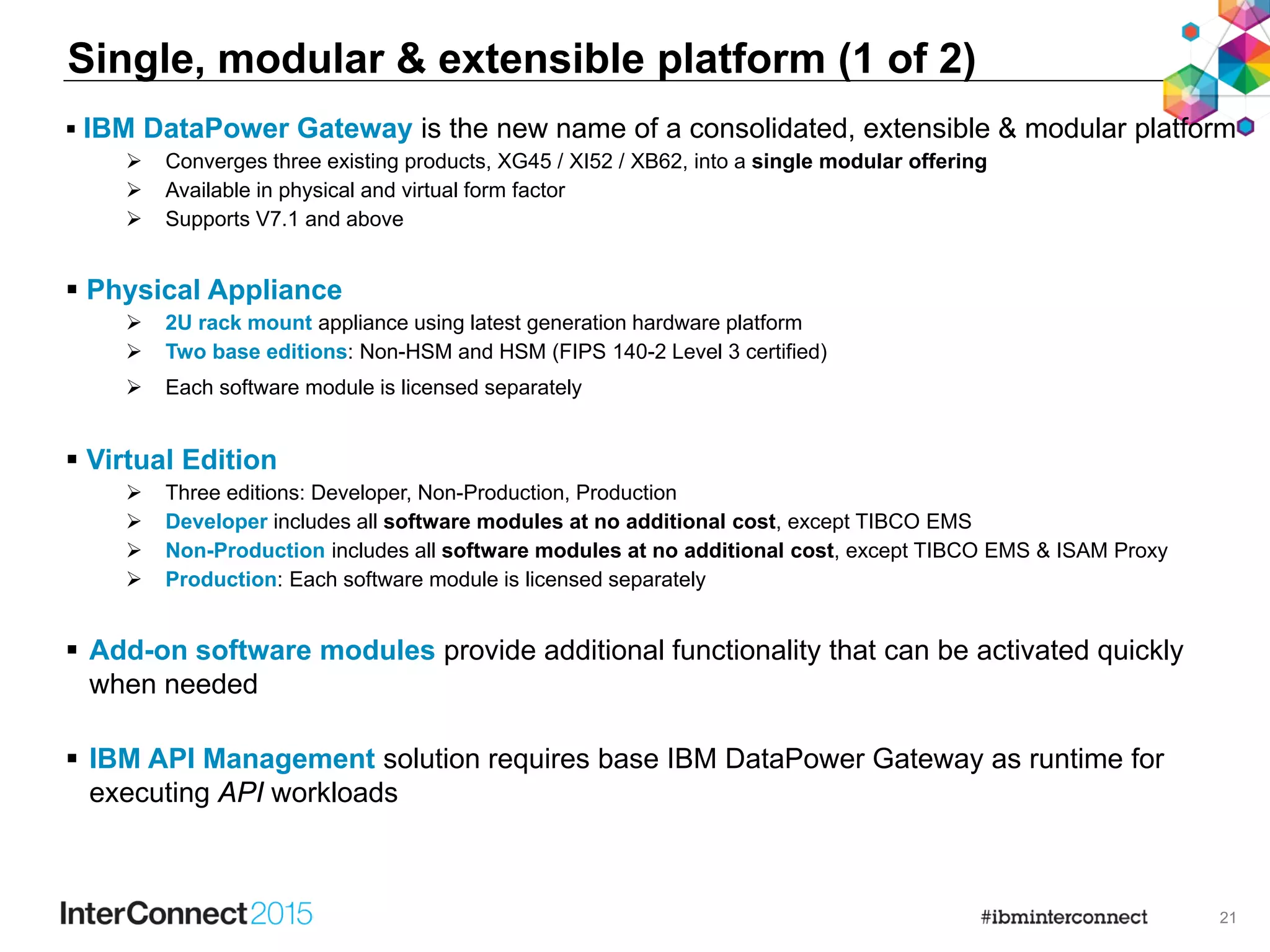 21
 IBM DataPower Gateway is the new name of a consolidated, extensible & modular platform
 Converges three existing products, XG45 / XI52 / XB62, into a single modular offering
 Available in physical and virtual form factor
 Supports V7.1 and above
 Physical Appliance
 2U rack mount appliance using latest generation hardware platform
 Two base editions: Non-HSM and HSM (FIPS 140-2 Level 3 certified)
 Each software module is licensed separately
 Virtual Edition
 Three editions: Developer, Non-Production, Production
 Developer includes all software modules at no additional cost, except TIBCO EMS
 Non-Production includes all software modules at no additional cost, except TIBCO EMS & ISAM Proxy
 Production: Each software module is licensed separately
 Add-on software modules provide additional functionality that can be activated quickly
when needed
 IBM API Management solution requires base IBM DataPower Gateway as runtime for
executing API workloads
Single, modular & extensible platform (1 of 2)
 
