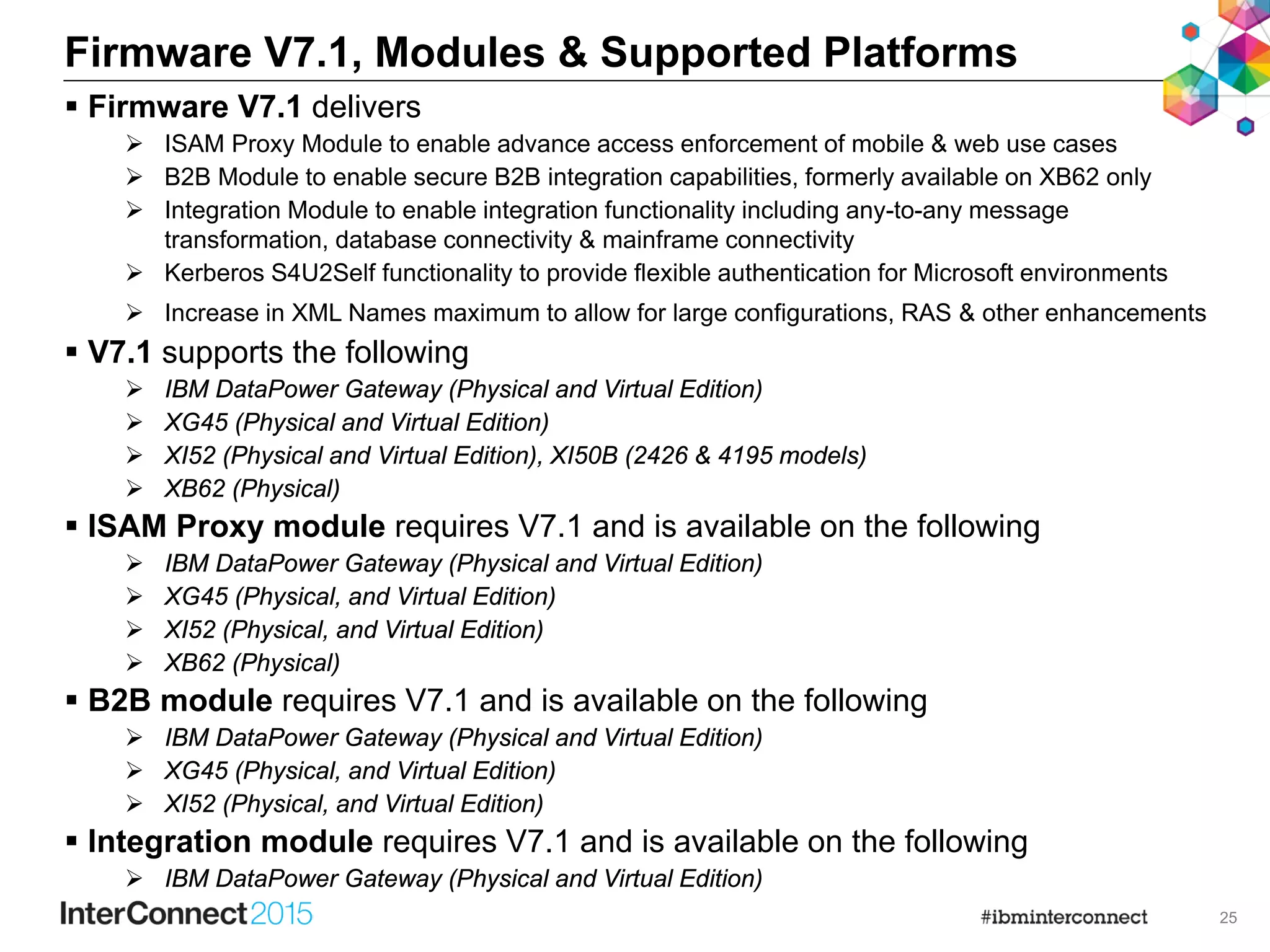 25
Firmware V7.1, Modules & Supported Platforms
 Firmware V7.1 delivers
 ISAM Proxy Module to enable advance access enforcement of mobile & web use cases
 B2B Module to enable secure B2B integration capabilities, formerly available on XB62 only
 Integration Module to enable integration functionality including any-to-any message
transformation, database connectivity & mainframe connectivity
 Kerberos S4U2Self functionality to provide flexible authentication for Microsoft environments
 Increase in XML Names maximum to allow for large configurations, RAS & other enhancements
 V7.1 supports the following
 IBM DataPower Gateway (Physical and Virtual Edition)
 XG45 (Physical and Virtual Edition)
 XI52 (Physical and Virtual Edition), XI50B (2426 & 4195 models)
 XB62 (Physical)
 ISAM Proxy module requires V7.1 and is available on the following
 IBM DataPower Gateway (Physical and Virtual Edition)
 XG45 (Physical, and Virtual Edition)
 XI52 (Physical, and Virtual Edition)
 XB62 (Physical)
 B2B module requires V7.1 and is available on the following
 IBM DataPower Gateway (Physical and Virtual Edition)
 XG45 (Physical, and Virtual Edition)
 XI52 (Physical, and Virtual Edition)
 Integration module requires V7.1 and is available on the following
 IBM DataPower Gateway (Physical and Virtual Edition)
 