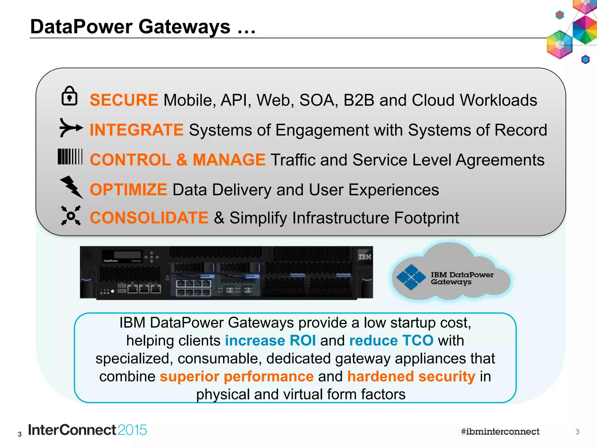 33
DataPower Gateways …
3
IBM DataPower Gateways provide a low startup cost,
helping clients increase ROI and reduce TCO with
specialized, consumable, dedicated gateway appliances that
combine superior performance and hardened security in
physical and virtual form factors
INTEGRATE Systems of Engagement with Systems of Record
CONTROL & MANAGE Traffic and Service Level Agreements
SECURE Mobile, API, Web, SOA, B2B and Cloud Workloads
OPTIMIZE Data Delivery and User Experiences
CONSOLIDATE & Simplify Infrastructure Footprint
 