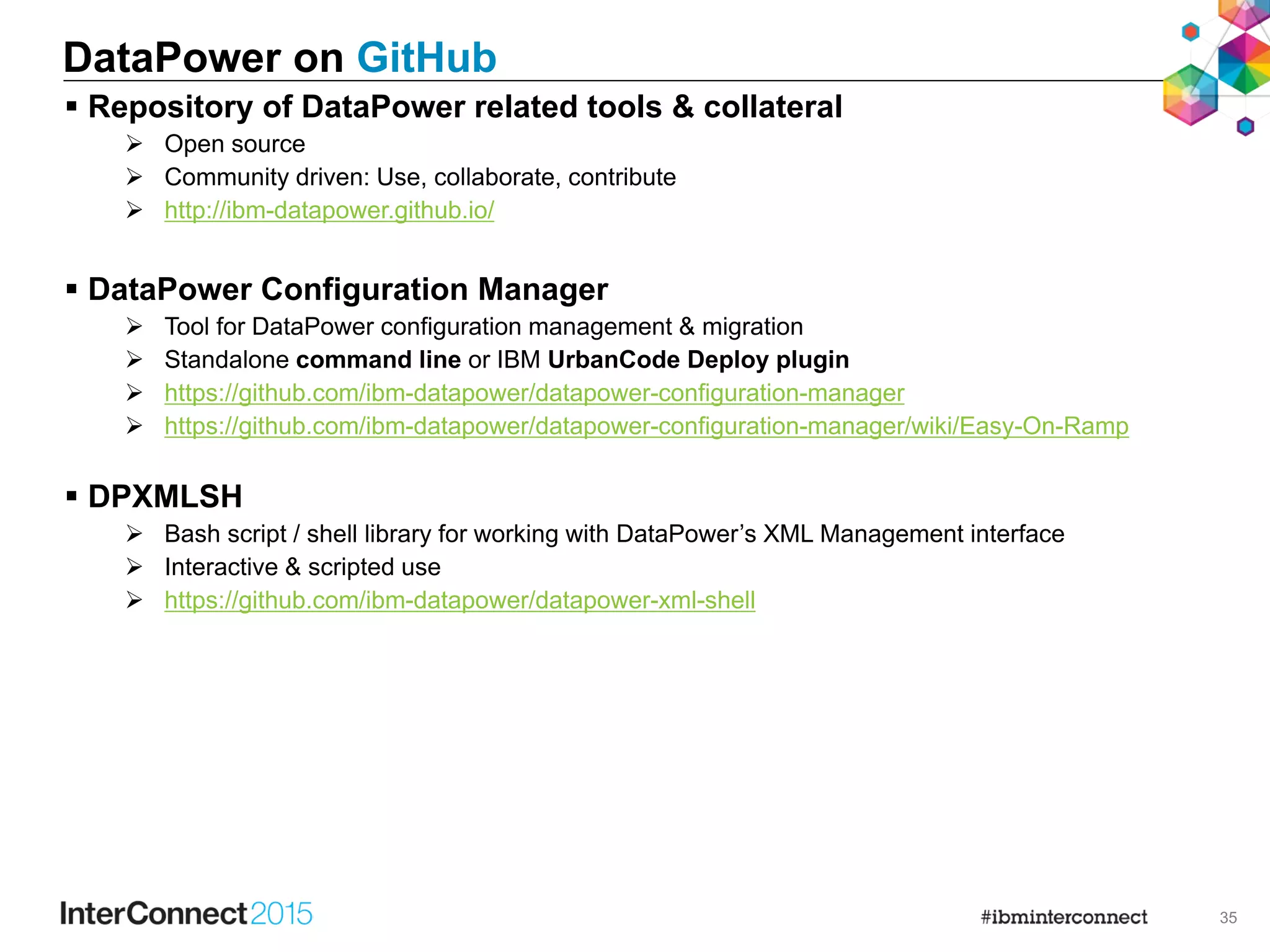 35
DataPower on GitHub
 Repository of DataPower related tools & collateral
 Open source
 Community driven: Use, collaborate, contribute
 http://ibm-datapower.github.io/
 DataPower Configuration Manager
 Tool for DataPower configuration management & migration
 Standalone command line or IBM UrbanCode Deploy plugin
 https://github.com/ibm-datapower/datapower-configuration-manager
 https://github.com/ibm-datapower/datapower-configuration-manager/wiki/Easy-On-Ramp
 DPXMLSH
 Bash script / shell library for working with DataPower’s XML Management interface
 Interactive & scripted use
 https://github.com/ibm-datapower/datapower-xml-shell
 