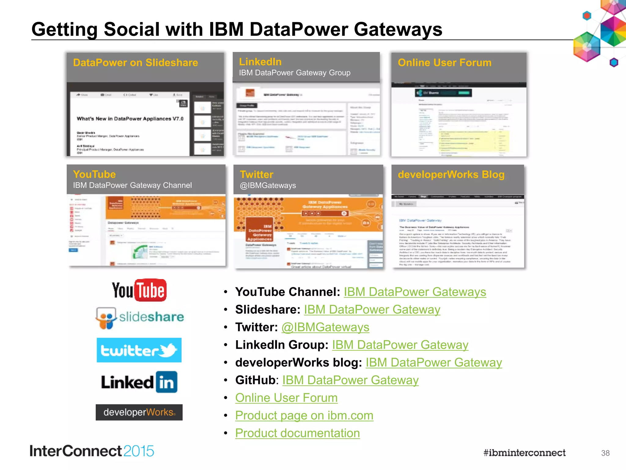 38
Getting Social with IBM DataPower Gateways
DataPower on Slideshare LinkedIn
IBM DataPower Gateway Group
developerWorks BlogYouTube
IBM DataPower Gateway Channel
Twitter
@IBMGateways
Online User Forum
• YouTube Channel: IBM DataPower Gateways
• Slideshare: IBM DataPower Gateway
• Twitter: @IBMGateways
• LinkedIn Group: IBM DataPower Gateway
• developerWorks blog: IBM DataPower Gateway
• GitHub: IBM DataPower Gateway
• Online User Forum
• Product page on ibm.com
• Product documentation
 