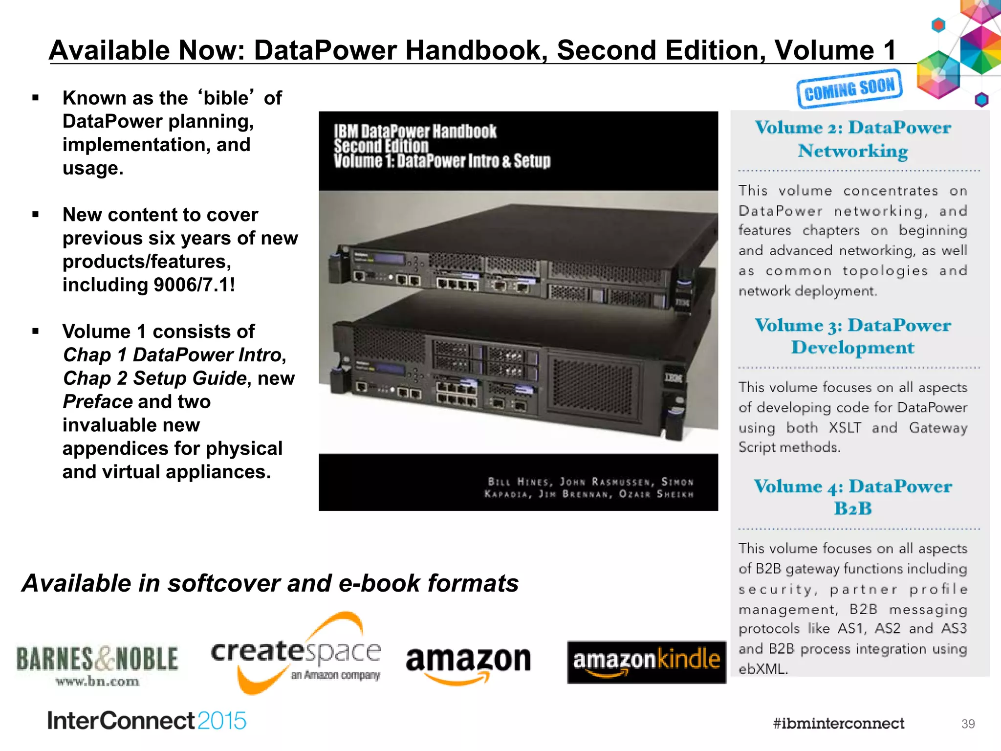 39
Available Now: DataPower Handbook, Second Edition, Volume 1
 Known as the ‘bible’ of
DataPower planning,
implementation, and
usage.
 New content to cover
previous six years of new
products/features,
including 9006/7.1!
 Volume 1 consists of
Chap 1 DataPower Intro,
Chap 2 Setup Guide, new
Preface and two
invaluable new
appendices for physical
and virtual appliances.
Available in softcover and e-book formats
 
