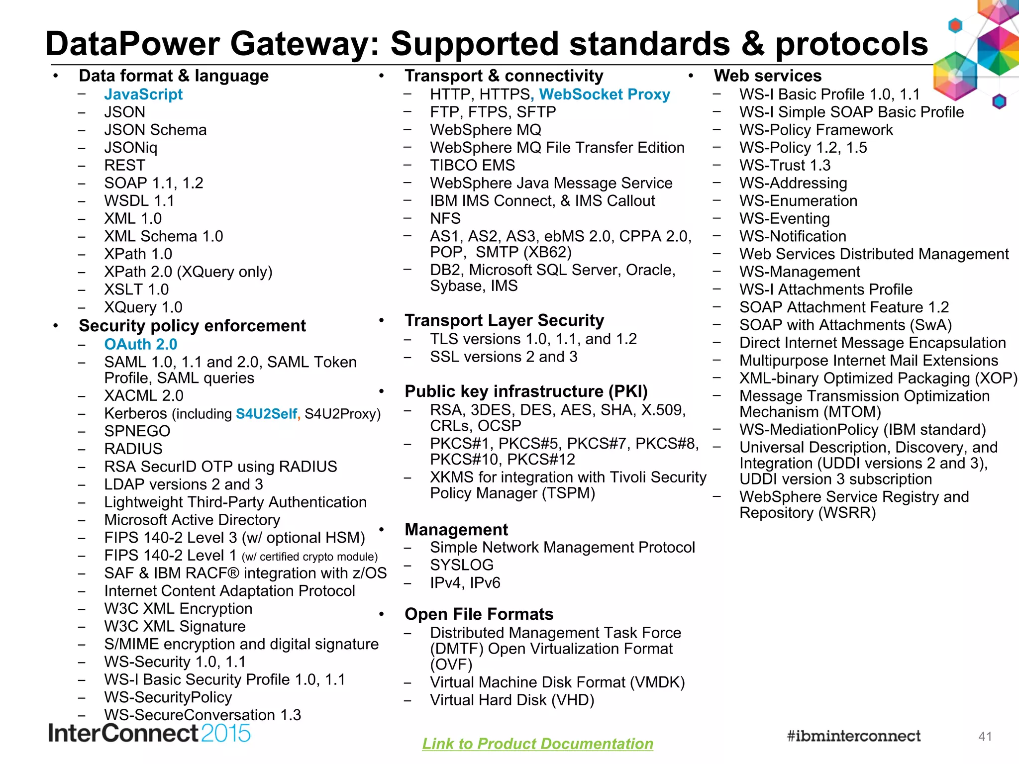 41
• Data format & language
– JavaScript
‒ JSON
‒ JSON Schema
‒ JSONiq
‒ REST
‒ SOAP 1.1, 1.2
‒ WSDL 1.1
‒ XML 1.0
‒ XML Schema 1.0
‒ XPath 1.0
‒ XPath 2.0 (XQuery only)
‒ XSLT 1.0
‒ XQuery 1.0
• Security policy enforcement
‒ OAuth 2.0
‒ SAML 1.0, 1.1 and 2.0, SAML Token
Profile, SAML queries
‒ XACML 2.0
‒ Kerberos (including S4U2Self, S4U2Proxy)
‒ SPNEGO
‒ RADIUS
‒ RSA SecurID OTP using RADIUS
‒ LDAP versions 2 and 3
‒ Lightweight Third-Party Authentication
‒ Microsoft Active Directory
‒ FIPS 140-2 Level 3 (w/ optional HSM)
‒ FIPS 140-2 Level 1 (w/ certified crypto module)
‒ SAF & IBM RACF® integration with z/OS
‒ Internet Content Adaptation Protocol
‒ W3C XML Encryption
‒ W3C XML Signature
‒ S/MIME encryption and digital signature
‒ WS-Security 1.0, 1.1
‒ WS-I Basic Security Profile 1.0, 1.1
‒ WS-SecurityPolicy
‒ WS-SecureConversation 1.3
DataPower Gateway: Supported standards & protocols
• Transport & connectivity
– HTTP, HTTPS, WebSocket Proxy
– FTP, FTPS, SFTP
– WebSphere MQ
– WebSphere MQ File Transfer Edition
– TIBCO EMS
– WebSphere Java Message Service
– IBM IMS Connect, & IMS Callout
– NFS
– AS1, AS2, AS3, ebMS 2.0, CPPA 2.0,
POP, SMTP (XB62)
– DB2, Microsoft SQL Server, Oracle,
Sybase, IMS
• Transport Layer Security
‒ TLS versions 1.0, 1.1, and 1.2
‒ SSL versions 2 and 3
• Public key infrastructure (PKI)
‒ RSA, 3DES, DES, AES, SHA, X.509,
CRLs, OCSP
‒ PKCS#1, PKCS#5, PKCS#7, PKCS#8,
PKCS#10, PKCS#12
‒ XKMS for integration with Tivoli Security
Policy Manager (TSPM)
• Management
‒ Simple Network Management Protocol
‒ SYSLOG
‒ IPv4, IPv6
• Open File Formats
‒ Distributed Management Task Force
(DMTF) Open Virtualization Format
(OVF)
‒ Virtual Machine Disk Format (VMDK)
‒ Virtual Hard Disk (VHD)
Link to Product Documentation
• Web services
– WS-I Basic Profile 1.0, 1.1
– WS-I Simple SOAP Basic Profile
– WS-Policy Framework
– WS-Policy 1.2, 1.5
– WS-Trust 1.3
– WS-Addressing
– WS-Enumeration
– WS-Eventing
– WS-Notification
– Web Services Distributed Management
– WS-Management
– WS-I Attachments Profile
– SOAP Attachment Feature 1.2
– SOAP with Attachments (SwA)
– Direct Internet Message Encapsulation
– Multipurpose Internet Mail Extensions
– XML-binary Optimized Packaging (XOP)
– Message Transmission Optimization
Mechanism (MTOM)
– WS-MediationPolicy (IBM standard)
– Universal Description, Discovery, and
Integration (UDDI versions 2 and 3),
UDDI version 3 subscription
– WebSphere Service Registry and
Repository (WSRR)
 