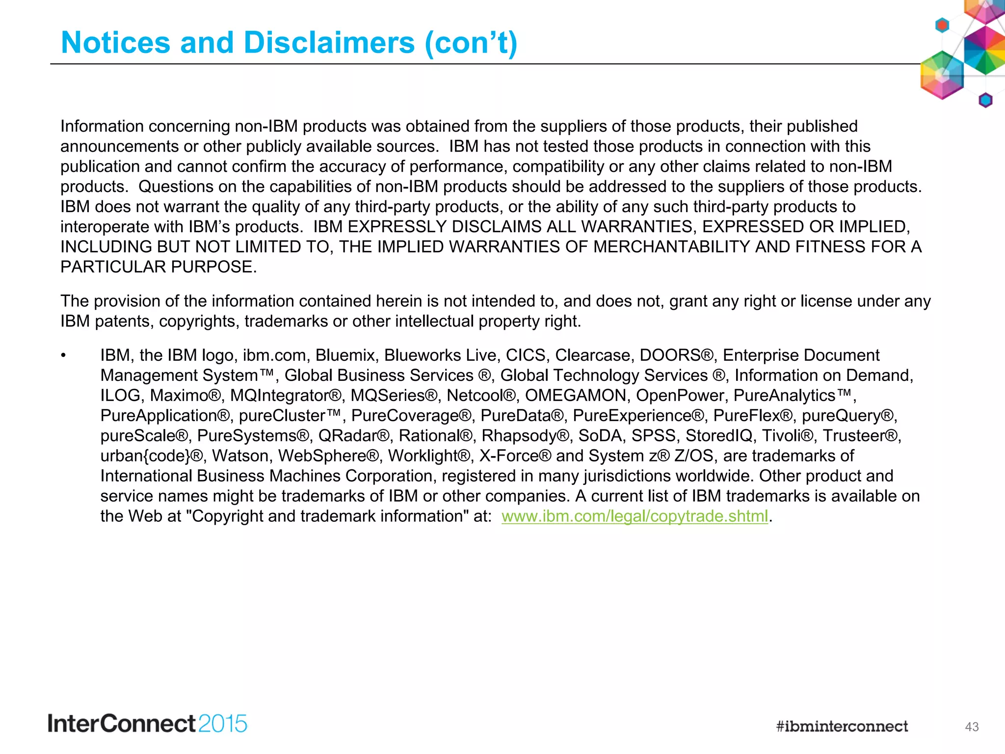 43
Notices and Disclaimers (con’t)
Information concerning non-IBM products was obtained from the suppliers of those products, their published
announcements or other publicly available sources. IBM has not tested those products in connection with this
publication and cannot confirm the accuracy of performance, compatibility or any other claims related to non-IBM
products. Questions on the capabilities of non-IBM products should be addressed to the suppliers of those products.
IBM does not warrant the quality of any third-party products, or the ability of any such third-party products to
interoperate with IBM’s products. IBM EXPRESSLY DISCLAIMS ALL WARRANTIES, EXPRESSED OR IMPLIED,
INCLUDING BUT NOT LIMITED TO, THE IMPLIED WARRANTIES OF MERCHANTABILITY AND FITNESS FOR A
PARTICULAR PURPOSE.
The provision of the information contained herein is not intended to, and does not, grant any right or license under any
IBM patents, copyrights, trademarks or other intellectual property right.
• IBM, the IBM logo, ibm.com, Bluemix, Blueworks Live, CICS, Clearcase, DOORS®, Enterprise Document
Management System™, Global Business Services ®, Global Technology Services ®, Information on Demand,
ILOG, Maximo®, MQIntegrator®, MQSeries®, Netcool®, OMEGAMON, OpenPower, PureAnalytics™,
PureApplication®, pureCluster™, PureCoverage®, PureData®, PureExperience®, PureFlex®, pureQuery®,
pureScale®, PureSystems®, QRadar®, Rational®, Rhapsody®, SoDA, SPSS, StoredIQ, Tivoli®, Trusteer®,
urban{code}®, Watson, WebSphere®, Worklight®, X-Force® and System z® Z/OS, are trademarks of
International Business Machines Corporation, registered in many jurisdictions worldwide. Other product and
service names might be trademarks of IBM or other companies. A current list of IBM trademarks is available on
the Web at "Copyright and trademark information" at: www.ibm.com/legal/copytrade.shtml.
 