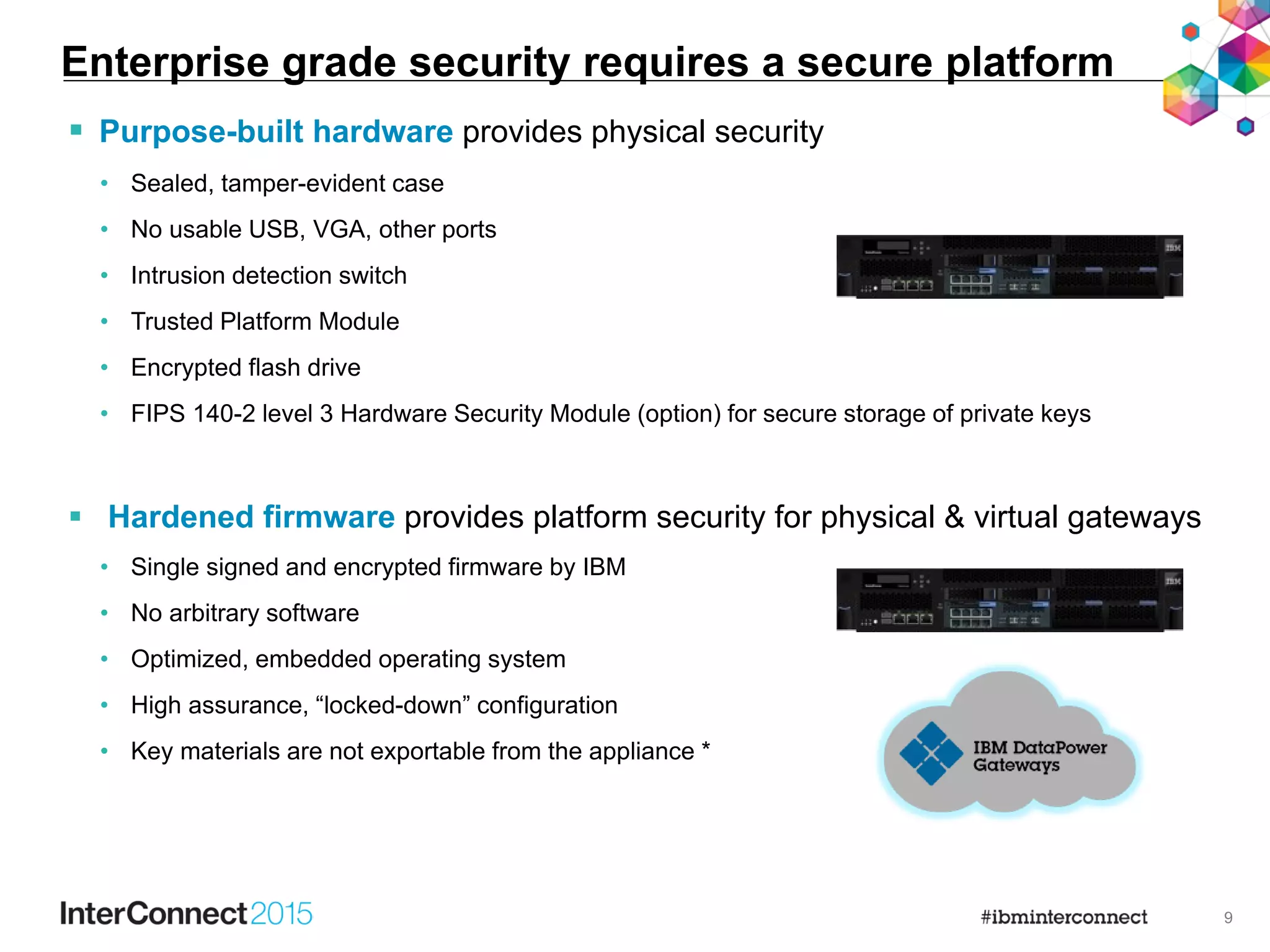 9
 Purpose-built hardware provides physical security
• Sealed, tamper-evident case
• No usable USB, VGA, other ports
• Intrusion detection switch
• Trusted Platform Module
• Encrypted flash drive
• FIPS 140-2 level 3 Hardware Security Module (option) for secure storage of private keys
 Hardened firmware provides platform security for physical & virtual gateways
• Single signed and encrypted firmware by IBM
• No arbitrary software
• Optimized, embedded operating system
• High assurance, “locked-down” configuration
• Key materials are not exportable from the appliance *
Enterprise grade security requires a secure platform
 