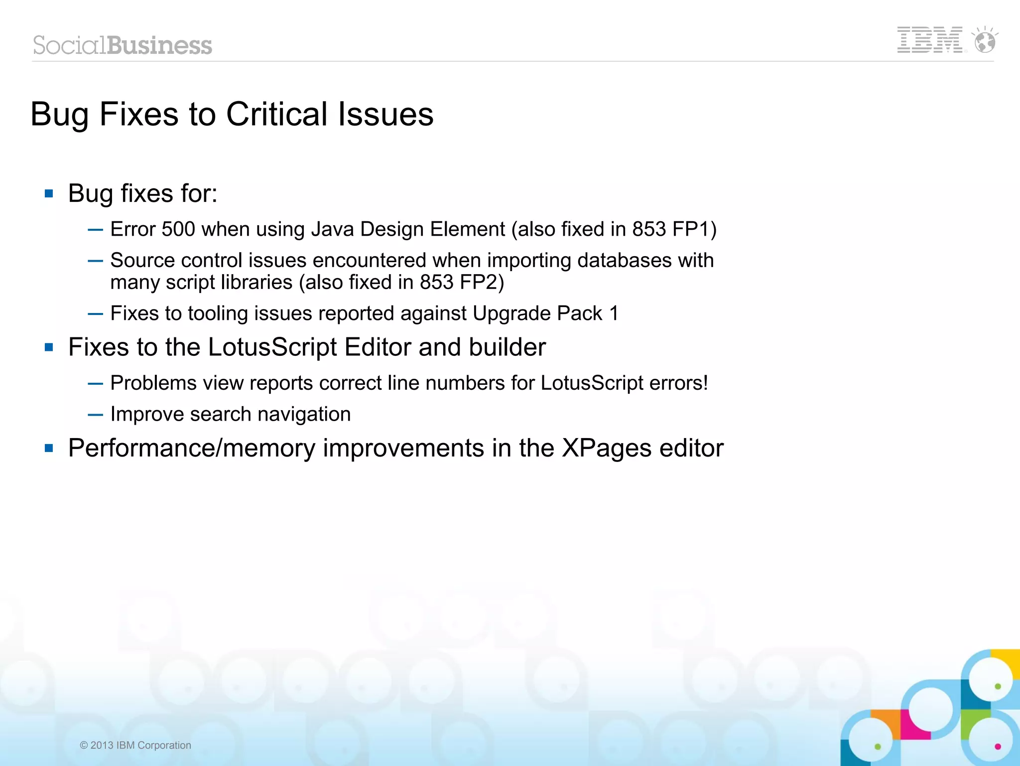 © 2013 IBM Corporation
Bug Fixes to Critical Issues
 Bug fixes for:
─ Error 500 when using Java Design Element (also fixed in 853 FP1)
─ Source control issues encountered when importing databases with
many script libraries (also fixed in 853 FP2)
─ Fixes to tooling issues reported against Upgrade Pack 1
 Fixes to the LotusScript Editor and builder
─ Problems view reports correct line numbers for LotusScript errors!
─ Improve search navigation
 Performance/memory improvements in the XPages editor
 