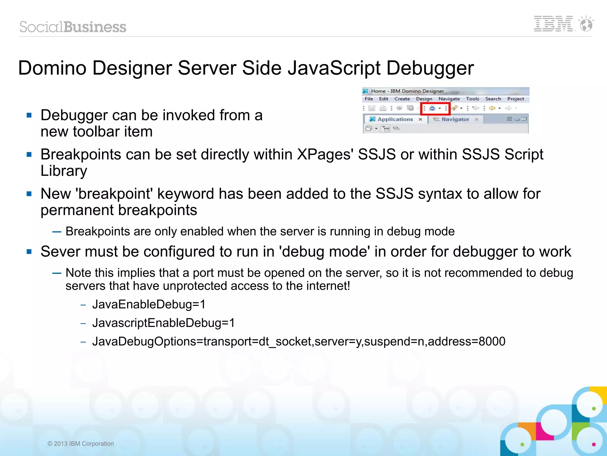 © 2013 IBM Corporation
Domino Designer Server Side JavaScript Debugger
 Debugger can be invoked from a
new toolbar item
 Breakpoints can be set directly within XPages' SSJS or within SSJS Script
Library
 New 'breakpoint' keyword has been added to the SSJS syntax to allow for
permanent breakpoints
─ Breakpoints are only enabled when the server is running in debug mode
 Sever must be configured to run in 'debug mode' in order for debugger to work
─ Note this implies that a port must be opened on the server, so it is not recommended to debug
servers that have unprotected access to the internet!
– JavaEnableDebug=1
– JavascriptEnableDebug=1
– JavaDebugOptions=transport=dt_socket,server=y,suspend=n,address=8000
 