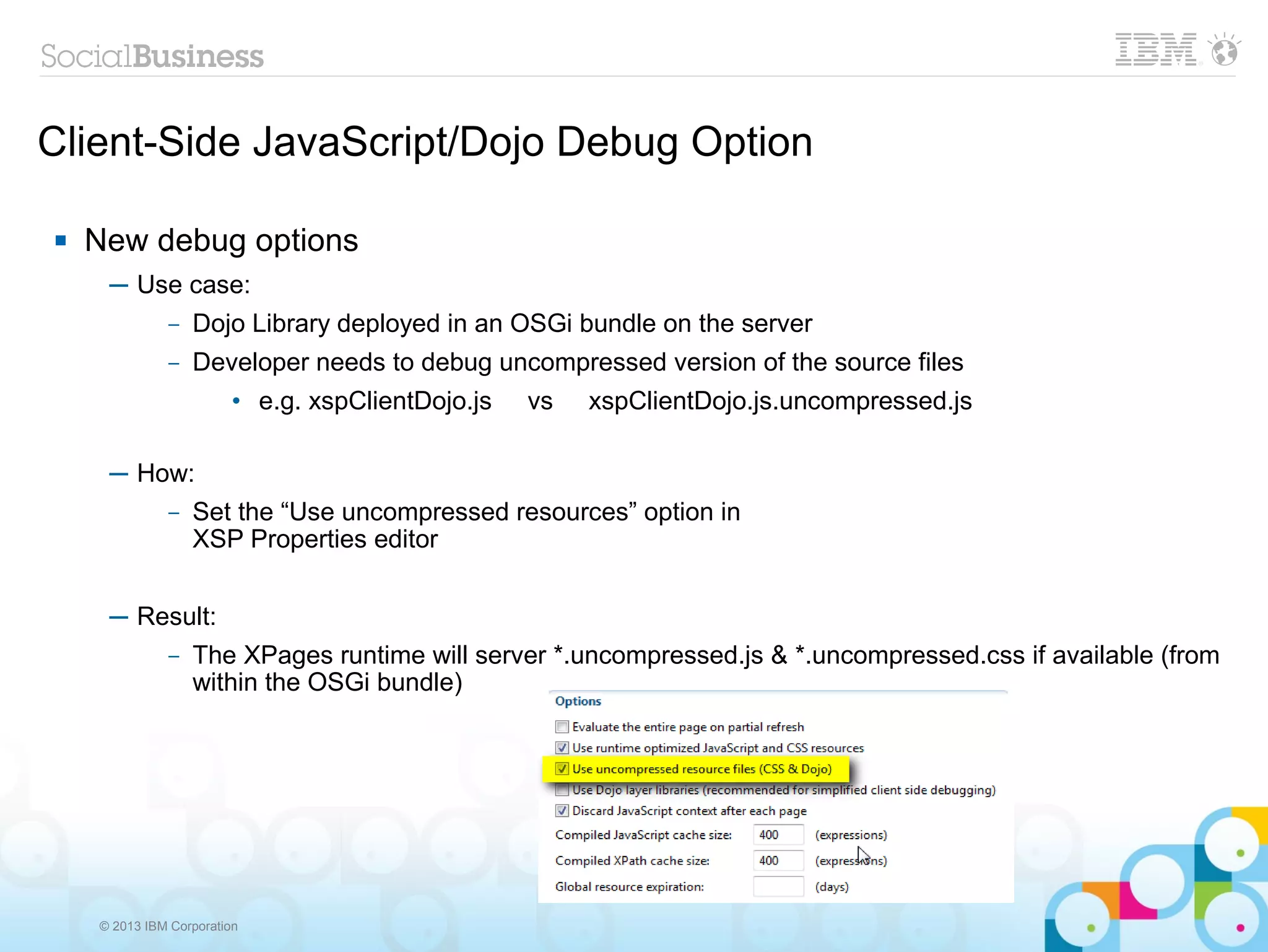 © 2013 IBM Corporation
Client-Side JavaScript/Dojo Debug Option
 New debug options
─ Use case:
– Dojo Library deployed in an OSGi bundle on the server
– Developer needs to debug uncompressed version of the source files
• e.g. xspClientDojo.js vs xspClientDojo.js.uncompressed.js
─ How:
– Set the “Use uncompressed resources” option in
XSP Properties editor
─ Result:
– The XPages runtime will server *.uncompressed.js & *.uncompressed.css if available (from
within the OSGi bundle)
 