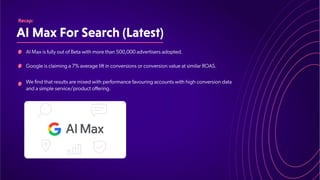 AIMaxForSearch(Latest)
Recap:
AI Max is fully out of Beta with more than 500,000 advertisers adopted.
Google is claiming a 7% average lift in conversions or conversion value at similar ROAS.
We find that results are mixed with performance favouring accounts with high conversion data
and a simple service/product offering.
 