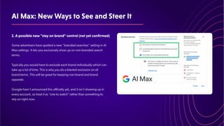 AIMax:NewWaystoSeeandSteerIt
2.Apossiblenew"stayonbrand"control(notyetconfirmed)
Some advertisers have spotted a new “branded searches” setting in AI
Max settings. It lets you exclusively show up on non-branded search
terms.
​
Typically you would have to exclude each brand individually which can
take up a lot of time. This is why you do a blanket exclusion on all
brand terms. This will be great for keeping non-brand and brand
separate.
Google hasn't announced this officially yet, and it isn't showing up in
every account, so treat it as "one to watch" rather than something to
rely on right now.
 