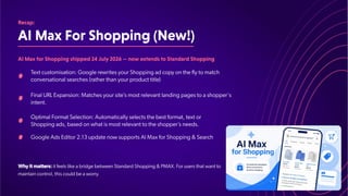 AIMaxForShopping(New!)
Recap:
AIMaxforShoppingshipped24July2026—nowextendstoStandardShopping
T
ext customisation: Google rewrites your Shopping ad copy on the fly to match
conversational searches (rather than your product title)
Final URL Expansion: Matches your site’
s most relevant landing pages to a shopper's
intent.
Optimal Format Selection: Automatically selects the best format, text or
Shopping ads, based on what is most relevant to the shopper’
s needs.
Google Ads Editor 2.13 update now supports AI Max for Shopping & Search
Why it matters: it feels like a bridge between Standard Shopping & PMAX. For users that want to
maintain control, this could be a worry.
 