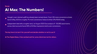 AIMax:TheNumbers!
Recap:
Google's own claimed uplift has already been revised down. From 14% more conversions at beta
launch (May 2025) to roughly 7% more conversions/value at similar CPA/ROAS today.
Independent data tells a rougher story: an August 2025 Ezra analysis of ~30,000 search terms
across client accounts found 99% of AI Max impressions led to zero conversions.
Thekeyhereistotestitforyourselfanddecidewhetherornottouseit!
AtTheDigitalMaze,ithasworkedwellforsomeclientsbutnotforothers.
 