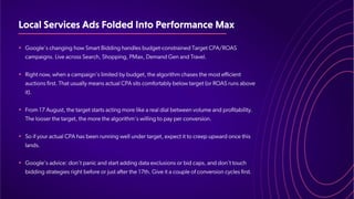 LocalServicesAdsFoldedIntoPerformanceMax
•
•
•
•
•
Google's changing how Smart Bidding handles budget-constrained Target CPA/ROAS
campaigns. Live across Search, Shopping, PMax, Demand Gen and Travel.
​
Right now, when a campaign's limited by budget, the algorithm chases the most efficient
auctions first. That usually means actual CPA sits comfortably below target (or ROAS runs above
it).
​
From 17 August, the target starts acting more like a real dial between volume and profitability.
The looser the target, the more the algorithm's willing to pay per conversion.
​
So if your actual CPA has been running well under target, expect it to creep upward once this
lands.
​
Google's advice: don't panic and start adding data exclusions or bid caps, and don't touch
bidding strategies right before or just after the 17th. Give it a couple of conversion cycles first.
 