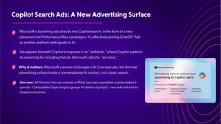 CopilotSearchAds:ANewAdvertisingSurface
Microsoft is launching ads directly into Copilot search, in the form of a new
placement for Performance Max campaigns. It’
s effectively joining ChatGPT Ads
as another platform adding ads to AI.
Ads appear beneath Copilot's response in an "ad block," where Copilot explains
its reasoning for including that ad. Microsoft calls this "ad voice."
Why it matters: Microsoft's answer to Google's AI Overview ads, the first real
advertising surface inside a conversational AI product, not classic search.
Also new: Ad Preview Hub now extends to PMax (see auto-assembled creative before it
spends) · Clarity added T
opic Insights (groups AI citations by topic) · new bulk edit tool for
disapproved assets.
 