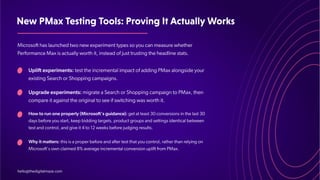 NewPMaxTestingTools:ProvingItActuallyWorks
Microsoft has launched two new experiment types so you can measure whether
Performance Max is actually worth it, instead of just trusting the headline stats.
Uplift experiments: test the incremental impact of adding PMax alongside your
existing Search or Shopping campaigns.
Upgrade experiments: migrate a Search or Shopping campaign to PMax, then
compare it against the original to see if switching was worth it.
How to run one properly (Microsoft's guidance): get at least 30 conversions in the last 30
days before you start, keep bidding targets, product groups and settings identical between
test and control, and give it 4 to 12 weeks before judging results.
Why it matters: this is a proper before and after test that you control, rather than relying on
Microsoft's own claimed 8% average incremental conversion uplift from PMax.
hello@thedigitalmaze.com
 
