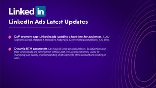 LinkedInAdsLatestUpdates
DMP segment cap - Linkedin ads is adding a hard-limit for audiences. 1,000
segments across Matched & Predictive Audiences. Over-limit requests return a 429 error
.
Dynamic UTM parameters Can now be set at ad-account level. So advertisers can
track where leads are coming from in their CRM. This will be extremely useful for
managing lead quality or understanding what segments of the account are resulting in
sales.
 
