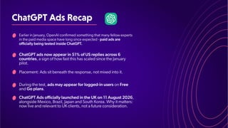 ChatGPTAdsRecap
Placement: Ads sit beneath the response, not mixed into it.
ChatGPT Ads officially launched in the UK on 11 August 2026,
alongside Mexico, Brazil, Japan and South Korea. Why it matters:
now live and relevant to UK clients, not a future consideration.
Earlier in January, OpenAI confirmed something that many fellow experts
in the paid media space have long since expected - paid ads are
officially being tested inside ChatGPT
.
ChatGPT ads now appear in 51% of US replies across 6
countries, a sign of how fast this has scaled since the January
pilot.
During the test, ads may appear for logged-in users on Free
and Go plans.
 