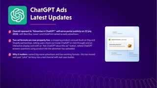 ChatGPTAds
LatestUpdates
OpenAI opened its “
Advertise in ChatGPT” self-serve portal publicly on 22 July
2026, with Best Buy, Lowe's and VistaPrint named as early advertisers.
Two ad formats are now properly live: a shopping product carousel (built on Etsy and
Shopify partnerships, letting users check out inside ChatGPT or click through) and an
interactive display card with an “
Ask ChatGPT about this ad” button, where ChatGPT
answers questions using product info the advertiser has uploaded.
Why it matters: named big-name advertisers and two working formats - this has moved
well past “pilot” territory into a real channel with real case studies.
 