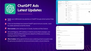 ChatGPTAds
LatestUpdates
Scale: over 2,000 brands now advertise on ChatGPT through ad-tech partner Criteo
alone.
Criteo and StackAdapt have lowered ChatGPT spend minimums recently - easier
for smaller advertisers to test the channel.
Next markets: pilots starting soon in Canada, Australia and New Zealand.
Still worth flagging: oCPC bidding is in beta for product feed campaigns, and
Automatic Advanced Matching becomes default for all Web pixels (including
existing ones) from 17 Aug 2026.
Why it matters: falling spend minimums plus a widening ad-tech ecosystem make
this genuinely accessible for mid-size ecommerce clients, not just enterprise.
 