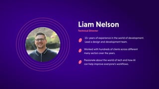 PassionateabouttheworldoftechandhowAI
canhelpimproveeveryone'sworkflows.
15+yearsofexperienceintheworldofdevelopment.
Leadadesignanddevelopmentteam.
LiamNelson
TechnicalDirector
Workedwithhundredsofclientsacrossdifferent
manysectorsovertheyears.
 