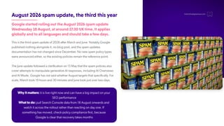 August2026spamupdate,thethirdthisyear
GooglestartedrollingouttheAugust2026spamupdate
Wednesday18August,ataround17:30UKtime.Itapplies
globallyandtoalllanguagesandshouldtakeafewdays.
This is the third spam update of 2026 after March and June. Notably Google
published nothing alongside it, no blog post, and the spam updates
documentation has not changed since December
. No new spam policy types
were announced either
, so the existing policies remain the reference point.
The June update followed a clarification on 15 May that the spam policies also
cover attempts to manipulate generative AI responses, including AI Overviews
and AI Mode. Google has not said whether August targets that specifically. For
scale, March took 19 hours and 30 minutes and June took just over two days.
hello@thedigitalmaze.com
Why it matters: it is live right now and can have a big impact on your
SEO performance
What to do: pull Search Console data from 18 August onwards and
watch it across the rollout rather than reacting on day one. If
something has moved, check policy compliance first, because
Google is clear that recovery takes months
 
