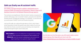 GA4canfinallyseeAIassistanttraffic
On13May,GoogleAnalyticsaddedadedicatedwayto
measuretrafficarrivingfromAIassistants.ThereisnowanAI
AssistantchannelintheDefaultChannelGroupreports.
The mechanics are straightforward. When the referrer matches a recognised AI
assistant, GA4 assigns a new "ai-assistant" medium, groups the visit under the AI
Assistant channel, and labels the campaign as "(ai-assistant)". It covers the ones
you would expect, ChatGPT
, Gemini and Claude among them.
Until now this traffic was scattered through referral or direct, which made it
almost impossible to answer the question every client is asking. Y
ou can now
track clicks from AI tools, see which sources are trending, and compare the
whole channel against organic search side by side.
hello@thedigitalmaze.com
Why it matters: this turns AI visibility from an argument into a number
,
with clear traffic acquisition and engagement data available to all
What to do: check the channel is populating on your account and
begin reporting on it as a genuine organic channel
Forfulldataoverlastfewyears,youstillneedtoaddacustom
channelgroup.Ourblogtellsyouhowtodothis:
https://thedigitalmaze.com/blog/how-to-track-ai-traffic-in-ga4/
 