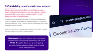 GSCAIvisibilityreportisnowinmostaccounts
GooglelauncheddedicatedgenerativeAIperformance
reportsinSearchConsoleon3June,butonlyforasliceof
properties.ButitnowseemsthevastmajorityofGSC
accountsshouldincludethisdata.
Y
ou will find it as an expandable tab under the main performance report. It
covers AI Overviews, AI Mode and the generative features in Discover
, and
gives you impressions, pages, countries, devices and dates with hourly, daily,
weekly and monthly granularity.
Still no clicks and still no query data, which remains the frustration. Data also
starts from late May 2026 with no historical backfill.
hello@thedigitalmaze.com
Why it matters: similar to the previous slide, you now have
more free data on how your site is performing in AI search
What to do: add this data to your general reporting
alongside the GA4 AI assistant data to begin to build a
proper AI engine picture
 