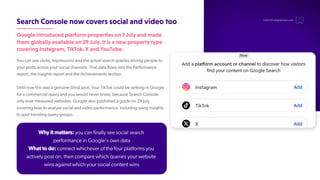 SearchConsolenowcoverssocialandvideotoo
Googleintroducedplatformpropertieson7Julyandmade
themgloballyavailableon29July.Itisanewpropertytype
coveringInstagram,TikTok,XandYouTube.
Y
ou can see clicks, impressions and the actual search queries driving people to
your posts across your social channels. That data flows into the Performance
report, the Insights report and the Achievements section.
Until now this was a genuine blind spot. Y
our TikT
ok could be ranking in Google
for a commercial query and you would never know, because Search Console
only ever measured websites. Google also published a guide on 29 July
covering how to analyse social and video performance, including using Insights
to spot trending query groups.
hello@thedigitalmaze.com
Why it matters: you can finally see social search
performance in Google's own data
What to do: connect whichever of the four platforms you
actively post on, then compare which queries your website
wins against which your social content wins
 