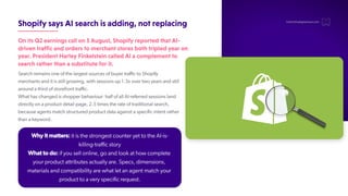 ShopifysaysAIsearchisadding,notreplacing
OnitsQ2earningscallon5August,ShopifyreportedthatAI-
driventrafficandorderstomerchantstoresbothtripledyearon
year.PresidentHarleyFinkelsteincalledAIacomplementto
searchratherthanasubstituteforit.
Search remains one of the largest sources of buyer traffic to Shopify
merchants and it is still growing, with sessions up 1.3x over two years and still
around a third of storefront traffic.
What has changed is shopper behaviour: half of all AI-referred sessions land
directly on a product detail page, 2.5 times the rate of traditional search,
because agents match structured product data against a specific intent rather
than a keyword.
hello@thedigitalmaze.com
Why it matters: it is the strongest counter yet to the AI-is-
killing-traffic story
What to do: if you sell online, go and look at how complete
your product attributes actually are. Specs, dimensions,
materials and compatibility are what let an agent match your
product to a very specific request.
 