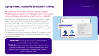 Apropertestsaysschemadoesnotliftrankings
Mozpublishedaten-weekcontrolledstudybyEvergrow
Marketingaskingaquestionmostofushaveonlyeverguessed
at:doesaddingschemamarkupactuallyimproverankings?
The methodology was tighter than most. 29 landscaping businesses split into
control and test groups, with LocalBusiness markup added only to the test
group. They deliberately avoided any schema type that could generate a rich
snippet, including breadcrumbs, priceRange and reviewRating, specifically so
they were measuring the presence of schema itself rather than a knock-on effect
from improved click-through rate.
The result was no direct ranking impact across Google, Bing or Yahoo. A couple
of specific queries hinted at some influence on Google and Bing, but nothing
strong enough to confirm.
hello@thedigitalmaze.com
Why it matters: it backs up what Google has always said, that
structured data is not a ranking factor
What to do: keep schema, but change what you expect from it. Its
job is making pages eligible for enhanced results and easier for AI
systems to read, so put your effort into the types that actually still
produce something visible
 