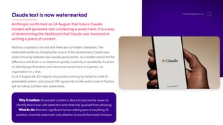 Claudetextisnowwatermarked
Anthropicconfirmedon14AugustthatfutureClaude
modelswillgeneratetextcontainingawatermark.Itisaway
ofdeterminingthelikelihoodthatClaudewasinvolvedin
writingapieceofcontent.
Nothing is added to the text and there are no hidden characters. The
watermark works by changing the source of the randomness Claude uses
when choosing between two equally good words, so a reader cannot tell the
difference and there is no impact on quality, creativity or readability. It carries
no identifying information and cannot be traced back to a person, an
organisation or a chat.
As of 2 August the EU requires AI providers serving its market to mark AI-
generated content, and around 190 signatories to the same Code of Practice
will be rolling out their own watermarks.
hello@thedigitalmaze.com
Why it matters: AI-assisted content is about to become far easier to
identify than it was with detection tools that only guessed from phrasing
What to do: Maintain significant human editing pass on anything AI-
assisted, since the watermark only attaches to words the model chooses
 