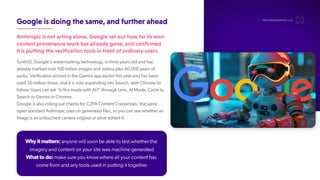 Googleisdoingthesame,andfurtherahead
Anthropicisnotactingalone.Googlesetouthowfaritsown
contentprovenanceworkhasalreadygone,andconfirmed
itisputtingtheverificationtoolsinfrontofordinaryusers.
SynthID, Google's watermarking technology, is three years old and has
already marked over 100 billion images and videos plus 60,000 years of
audio. Verification arrived in the Gemini app earlier this year and has been
used 50 million times, and it is now expanding into Search, with Chrome to
follow. Users can ask "Is this made with AI?" through Lens, AI Mode, Circle to
Search or Gemini in Chrome.
Google is also rolling out checks for C2PA Content Credentials, the same
open standard Anthropic uses on generated files, so you can see whether an
image is an untouched camera original or what edited it.
hello@thedigitalmaze.com
Why it matters: anyone will soon be able to test whether the
imagery and content on your site was machine generated
What to do: make sure you know where all your content has
come from and any tools used in putting it together
 