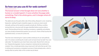 SohowcanyouuseAIforwebcontent?
ThehonestansweristhatGoogledoesnotcarewhethera
humanoramodeltypedit.Itcareswhetherthepageadds
something.Thatisthewholegame,anditchangeswhereAI
earnsitskeep.
The safest wins are the parts either side of the writing. Research is one: clustering
keywords, reading through competitor pages at a scale you never would
manually, pulling out the questions people actually ask. Briefing is another
,
turning that into a structure with the gaps identified before anyone writes a
word. And proofing at the end, checking consistency, readability and whether
you have actually answered the question you set out to. None of that touches the
published words, so none of it carries risk.
Then the more interesting bit. A piece written entirely by AI can rank perfectly
well, if it contains something the model could not have known by itself. Y
our own
sales data. The objections your team hears every week. Results from a test you
ran. Original photography. A price comparison nobody else has bothered to
compile. Give a model genuinely unique input and it will write that up well. Give
it nothing and it produces a competent summary of what already exists, which is
exactly what my earlier slide on thin content was all about.
hello@thedigitalmaze.com
 