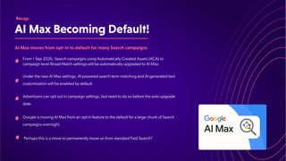 AIMaxBecomingDefault!
Recap:
AIMaxmovesfromopt-intodefaultformanySearchcampaigns
From 1 Sep 2026, Search campaigns using Automatically Created Assets (ACA) or
campaign-level Broad Match settings will be automatically upgraded to AI Max.
Under the new AI Max settings, AI-powered search term matching and AI-generated text
customisation will be enabled by default.
Advertisers can opt out in campaign settings, but need to do so before the auto-upgrade
date.
Google is moving AI Max from an opt-in feature to the default for a large chunk of Search
campaigns overnight.
Perhaps this is a move to permanently move on from standard Paid Search?
 